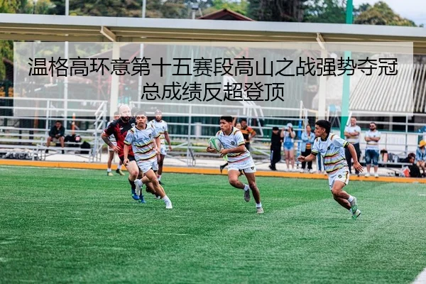温格高环意第十五赛段高山之战强势夺冠总成绩反超登顶